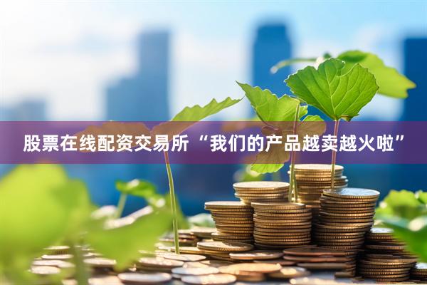 股票在线配资交易所 “我们的产品越卖越火啦”