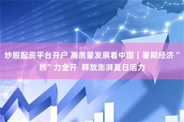 炒股配资平台开户 高质量发展看中国｜暑期经济“热”力全开  释放澎湃夏日活力