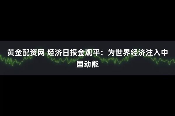 黄金配资网 经济日报金观平：为世界经济注入中国动能