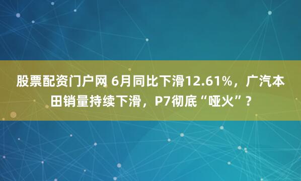 股票配资门户网 6月同比下滑12.61%，广汽本田销量持续下滑，P7彻底“哑火”？