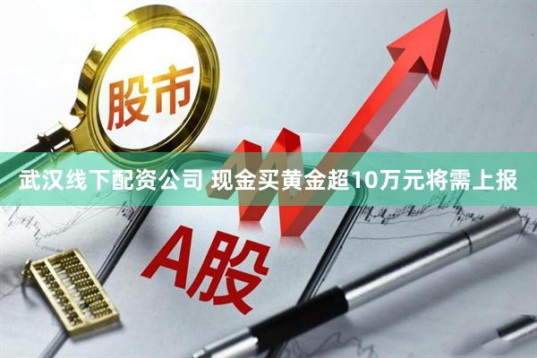 武汉线下配资公司 现金买黄金超10万元将需上报
