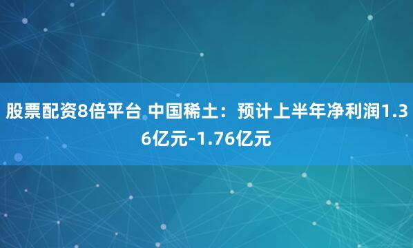 股票配资8倍平台 中国稀土：预计上半年净利润1.36亿元-1.76亿元