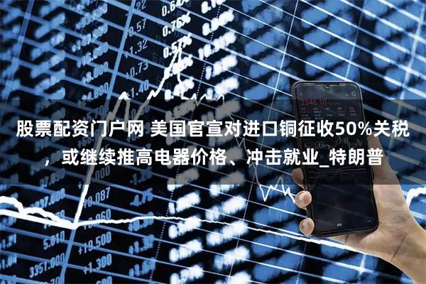股票配资门户网 美国官宣对进口铜征收50%关税，或继续推高电器价格、冲击就业_特朗普