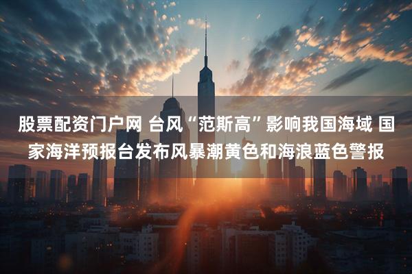 股票配资门户网 台风“范斯高”影响我国海域 国家海洋预报台发布风暴潮黄色和海浪蓝色警报