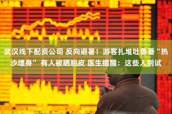 武汉线下配资公司 反向避暑！游客扎堆吐鲁番“热沙埋身” 有人被晒脱皮 医生提醒：这些人别试