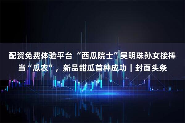 配资免费体验平台 “西瓜院士”吴明珠孙女接棒当“瓜农”，新品甜瓜首种成功｜封面头条
