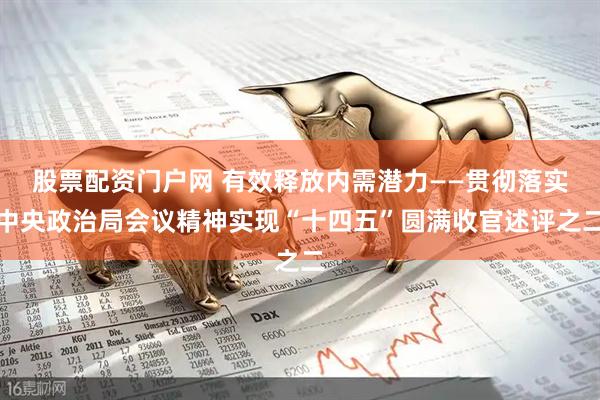股票配资门户网 有效释放内需潜力——贯彻落实中央政治局会议精神实现“十四五”圆满收官述评之二