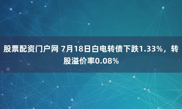 股票配资门户网 7月18日白电转债下跌1.33%，转股溢价率0.08%