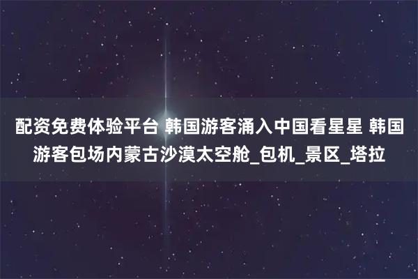 配资免费体验平台 韩国游客涌入中国看星星 韩国游客包场内蒙古沙漠太空舱_包机_景区_塔拉