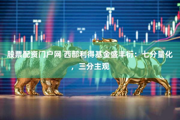 股票配资门户网 西部利得基金盛丰衍：七分量化，三分主观