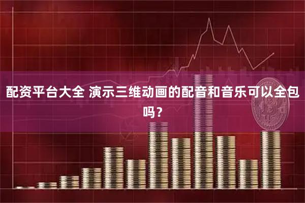 配资平台大全 演示三维动画的配音和音乐可以全包吗？