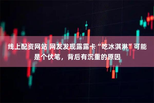 线上配资网站 网友发现露露卡“吃冰淇淋”可能是个伏笔，背后有沉重的原因