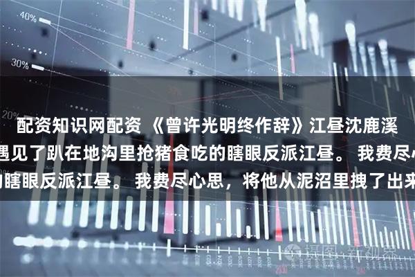 配资知识网配资 《曾许光明终作辞》江昼沈鹿溪 穿越进救赎文后，我遇见了趴在地沟里抢猪食吃的瞎眼反派江昼。 我费尽心思，将他从泥沼里拽了出来。