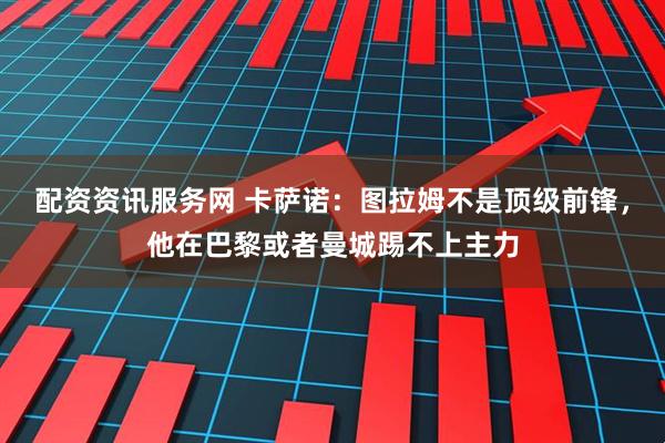 配资资讯服务网 卡萨诺：图拉姆不是顶级前锋，他在巴黎或者曼城踢不上主力