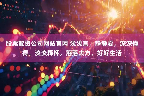 股票配资公司网站官网 浅浅喜，静静爱，深深懂得，淡淡释怀，落落大方，好好生活