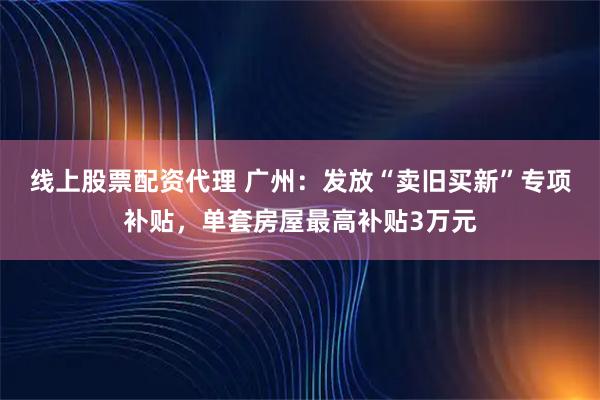 线上股票配资代理 广州：发放“卖旧买新”专项补贴，单套房屋最高补贴3万元