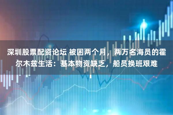 深圳股票配资论坛 被困两个月，两万名海员的霍尔木兹生活：基本物资缺乏，船员换班艰难