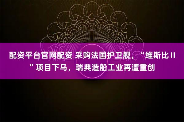 配资平台官网配资 采购法国护卫舰，“维斯比Ⅱ”项目下马，瑞典造船工业再遭重创