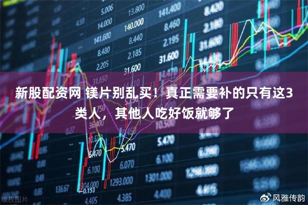 新股配资网 镁片别乱买！真正需要补的只有这3类人，其他人吃好饭就够了