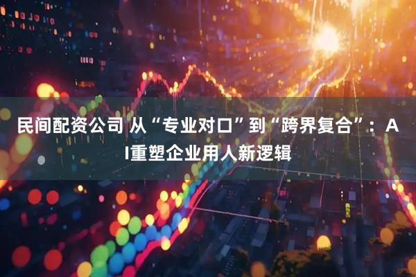 民间配资公司 从“专业对口”到“跨界复合”：AI重塑企业用人新逻辑