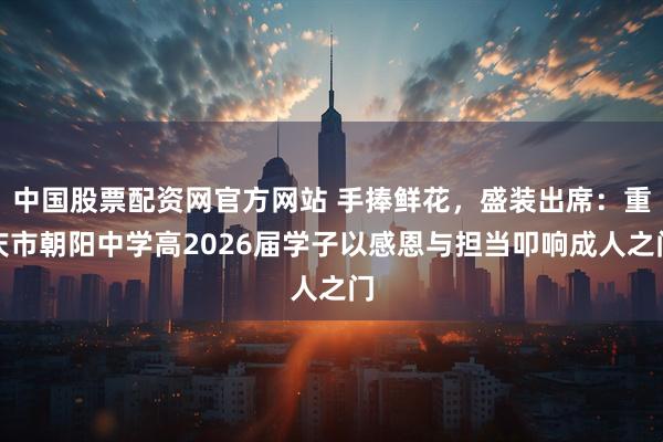 中国股票配资网官方网站 手捧鲜花，盛装出席：重庆市朝阳中学高2026届学子以感恩与担当叩响成人之门