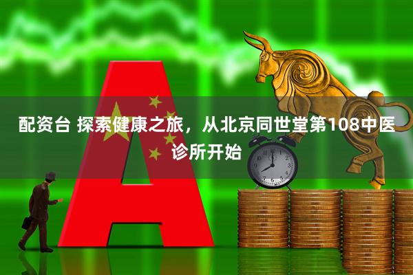 配资台 探索健康之旅，从北京同世堂第108中医诊所开始