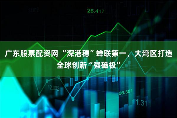 广东股票配资网 “深港穗”蝉联第一，大湾区打造全球创新“强磁极”