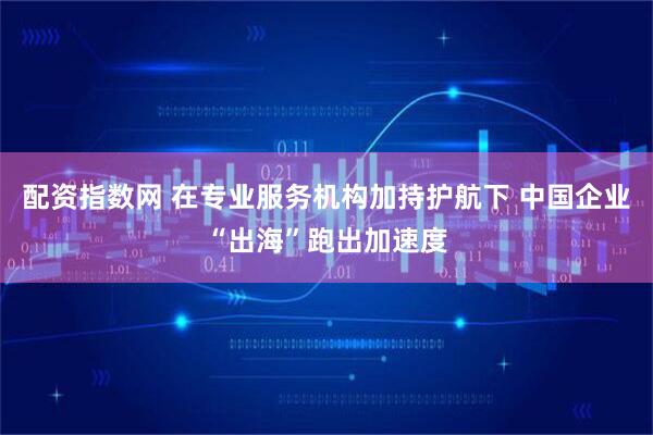 配资指数网 在专业服务机构加持护航下 中国企业“出海”跑出加速度