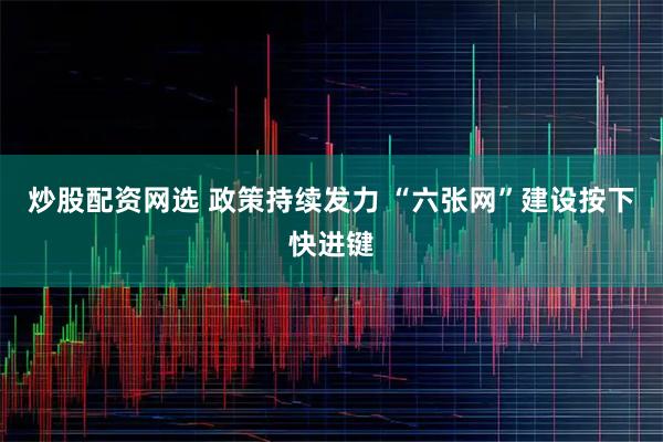 炒股配资网选 政策持续发力 “六张网”建设按下快进键