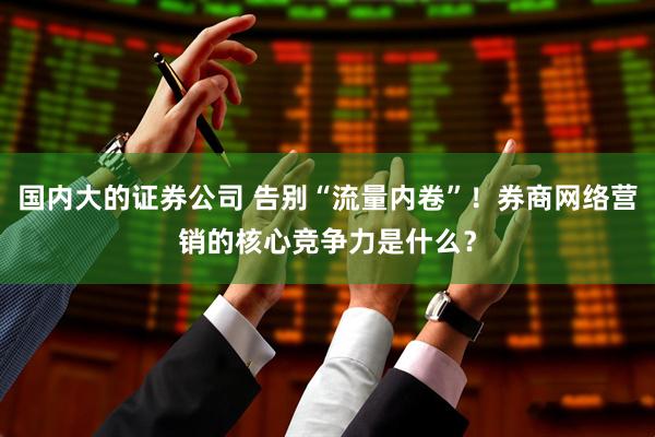 国内大的证券公司 告别“流量内卷”!券商网络营销的核心竞争力是什么?